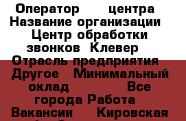 Оператор Call-центра › Название организации ­ Центр обработки звонков «Клевер» › Отрасль предприятия ­ Другое › Минимальный оклад ­ 55 000 - Все города Работа » Вакансии   . Кировская обл.,Захарищево п.